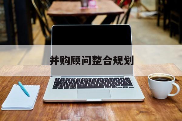 并购顾问整合规划(并购顾问整合规划分析)池州市
